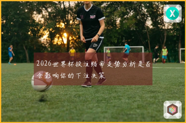 2026世界杯投注赔率走势分析是否会影响你的下注决策